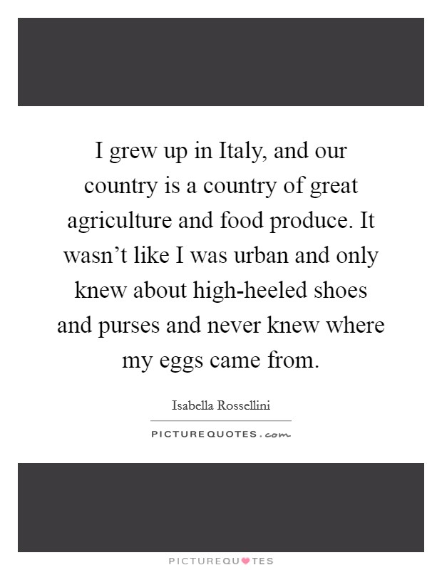 I grew up in Italy, and our country is a country of great agriculture and food produce. It wasn't like I was urban and only knew about high-heeled shoes and purses and never knew where my eggs came from. Picture Quote #1