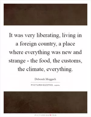 It was very liberating, living in a foreign country, a place where everything was new and strange - the food, the customs, the climate, everything Picture Quote #1