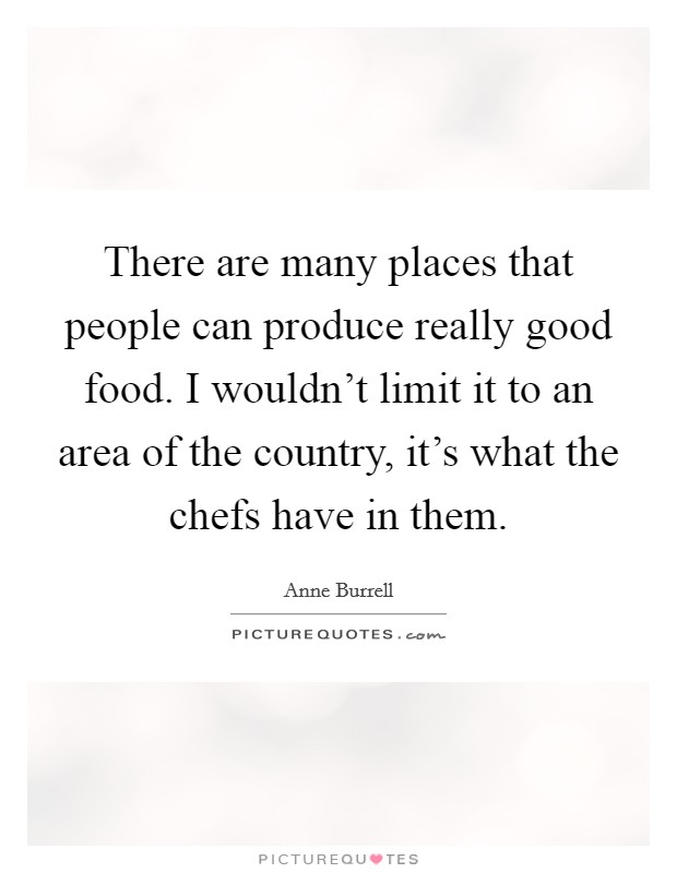 There are many places that people can produce really good food. I wouldn't limit it to an area of the country, it's what the chefs have in them. Picture Quote #1