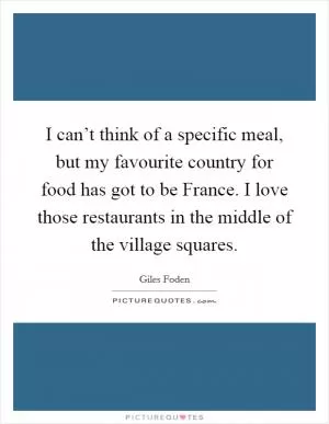 I can’t think of a specific meal, but my favourite country for food has got to be France. I love those restaurants in the middle of the village squares Picture Quote #1
