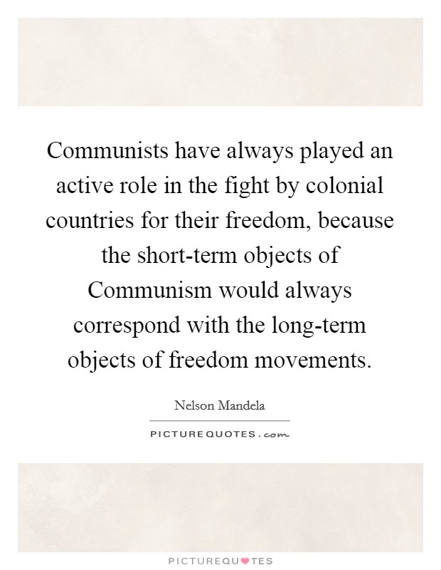 Communists have always played an active role in the fight by colonial countries for their freedom, because the short-term objects of Communism would always correspond with the long-term objects of freedom movements. Picture Quote #1