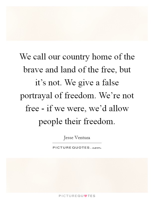 We call our country home of the brave and land of the free, but it's not. We give a false portrayal of freedom. We're not free - if we were, we'd allow people their freedom. Picture Quote #1
