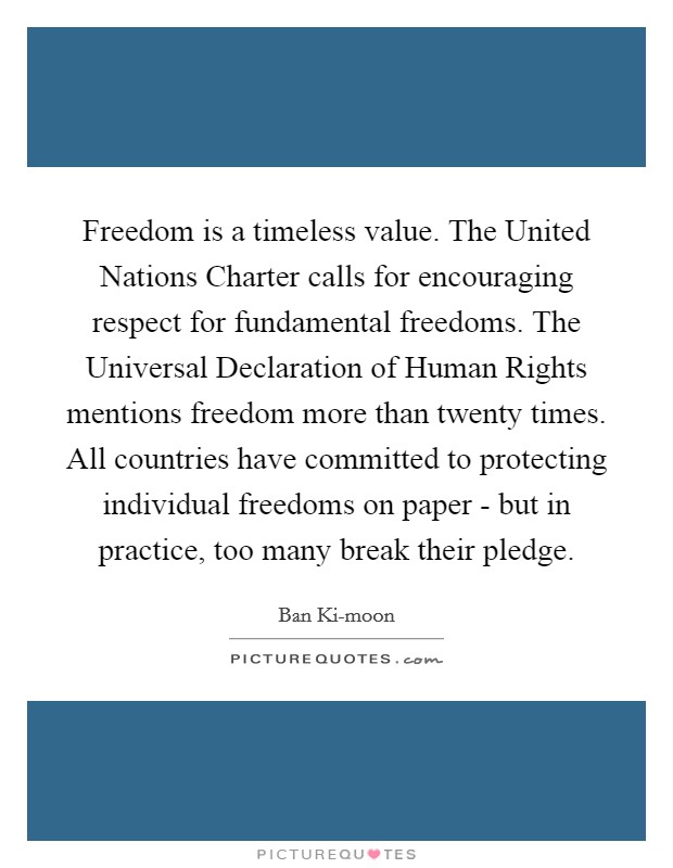 Freedom is a timeless value. The United Nations Charter calls for encouraging respect for fundamental freedoms. The Universal Declaration of Human Rights mentions freedom more than twenty times. All countries have committed to protecting individual freedoms on paper - but in practice, too many break their pledge. Picture Quote #1
