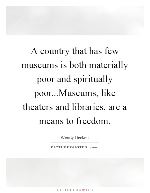 A country that has few museums is both materially poor and spiritually poor...Museums, like theaters and libraries, are a means to freedom. Picture Quote #1