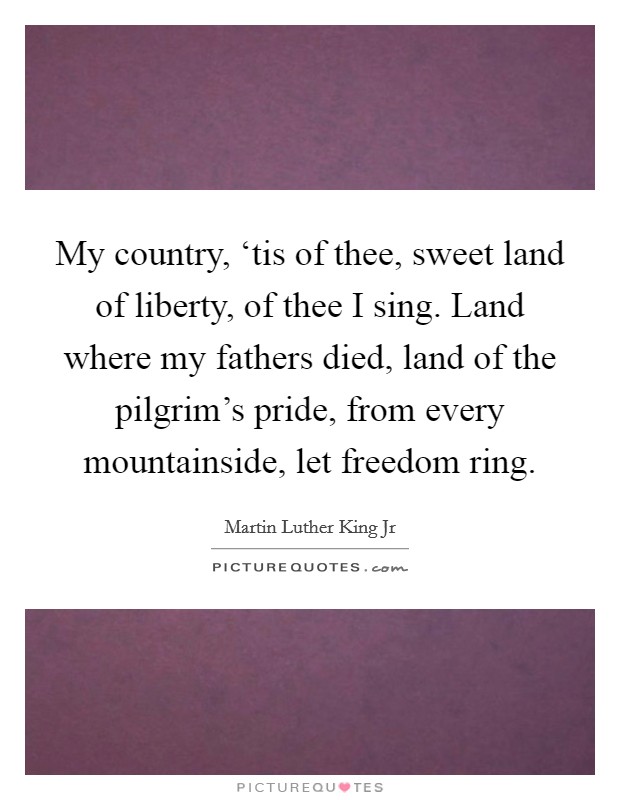 My country, ‘tis of thee, sweet land of liberty, of thee I sing. Land where my fathers died, land of the pilgrim's pride, from every mountainside, let freedom ring. Picture Quote #1