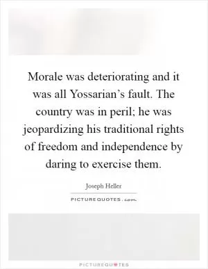 Morale was deteriorating and it was all Yossarian’s fault. The country was in peril; he was jeopardizing his traditional rights of freedom and independence by daring to exercise them Picture Quote #1