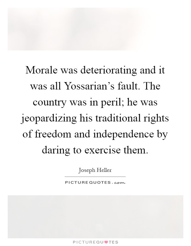 Morale was deteriorating and it was all Yossarian's fault. The country was in peril; he was jeopardizing his traditional rights of freedom and independence by daring to exercise them. Picture Quote #1