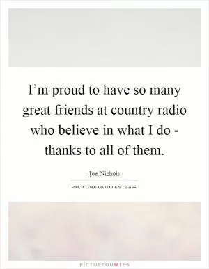 I’m proud to have so many great friends at country radio who believe in what I do - thanks to all of them Picture Quote #1