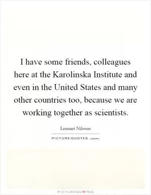 I have some friends, colleagues here at the Karolinska Institute and even in the United States and many other countries too, because we are working together as scientists Picture Quote #1