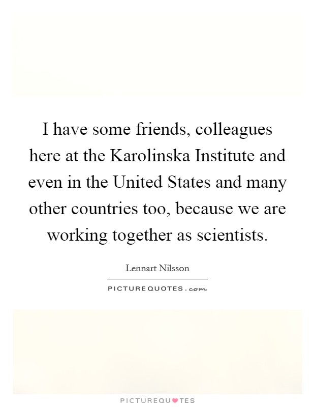I have some friends, colleagues here at the Karolinska Institute and even in the United States and many other countries too, because we are working together as scientists. Picture Quote #1