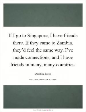 If I go to Singapore, I have friends there. If they came to Zambia, they’d feel the same way. I’ve made connections, and I have friends in many, many countries Picture Quote #1