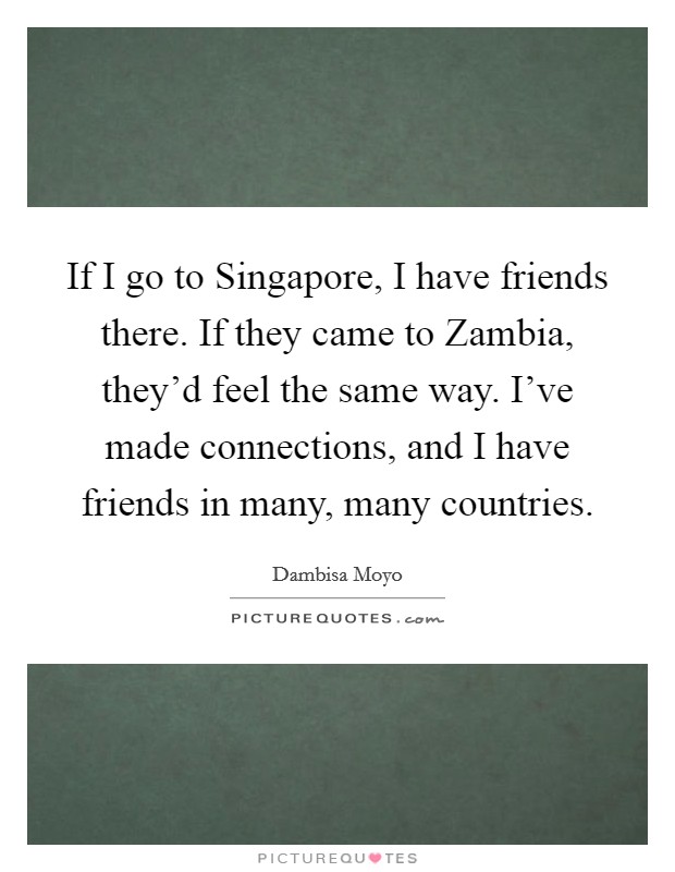 If I go to Singapore, I have friends there. If they came to Zambia, they'd feel the same way. I've made connections, and I have friends in many, many countries. Picture Quote #1