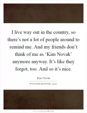I live way out in the country, so there’s not a lot of people around to remind me. And my friends don’t think of me as ‘Kim Novak’ anymore anyway. It’s like they forgot, too. And so it’s nice Picture Quote #1