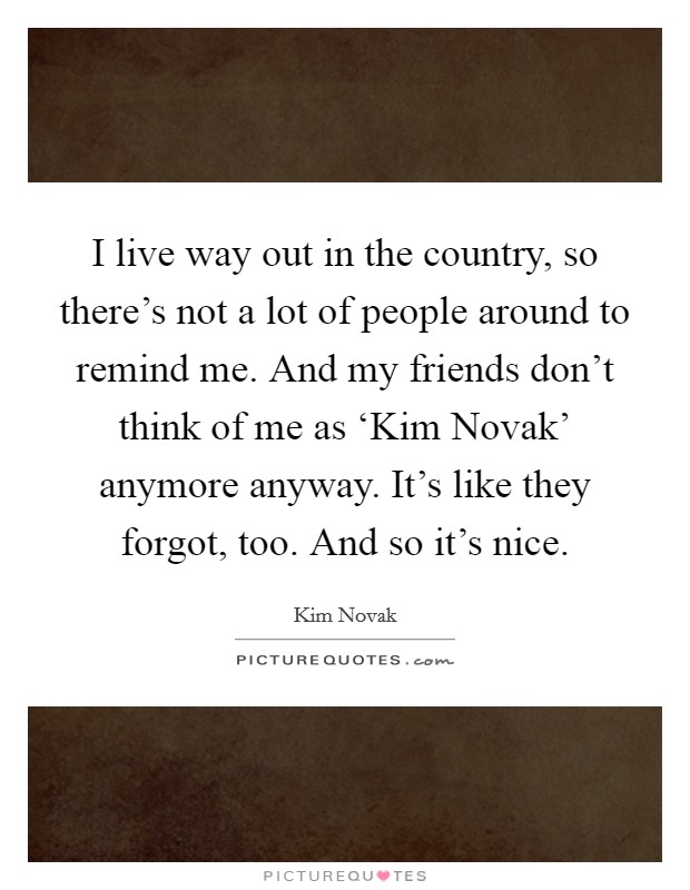I live way out in the country, so there's not a lot of people around to remind me. And my friends don't think of me as ‘Kim Novak' anymore anyway. It's like they forgot, too. And so it's nice. Picture Quote #1