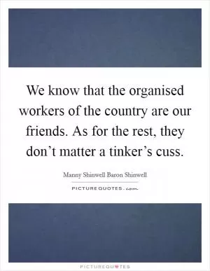 We know that the organised workers of the country are our friends. As for the rest, they don’t matter a tinker’s cuss Picture Quote #1