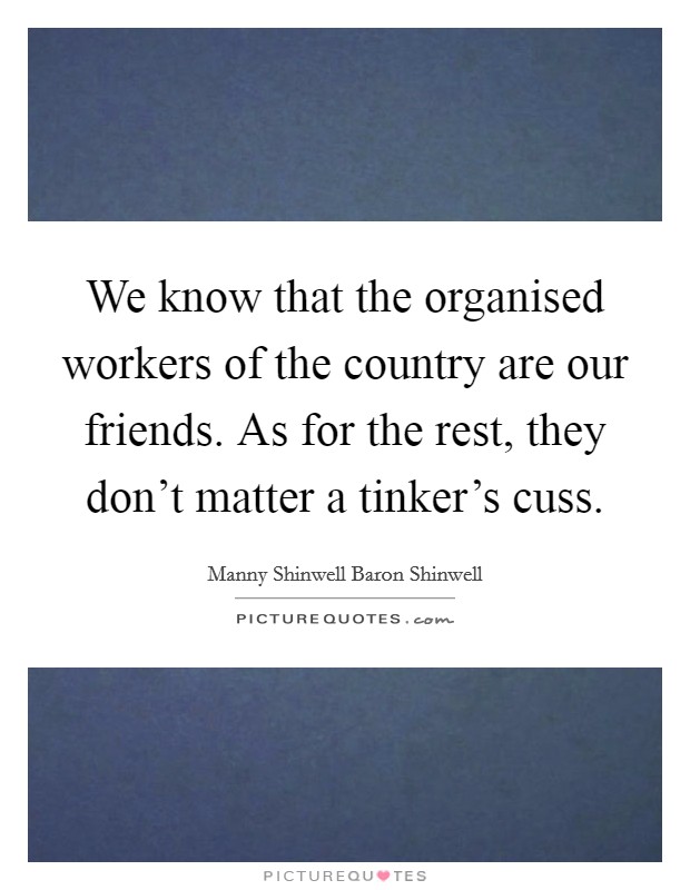 We know that the organised workers of the country are our friends. As for the rest, they don't matter a tinker's cuss. Picture Quote #1