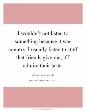 I wouldn’t not listen to something because it was country. I usually listen to stuff that friends give me, if I admire their taste Picture Quote #1
