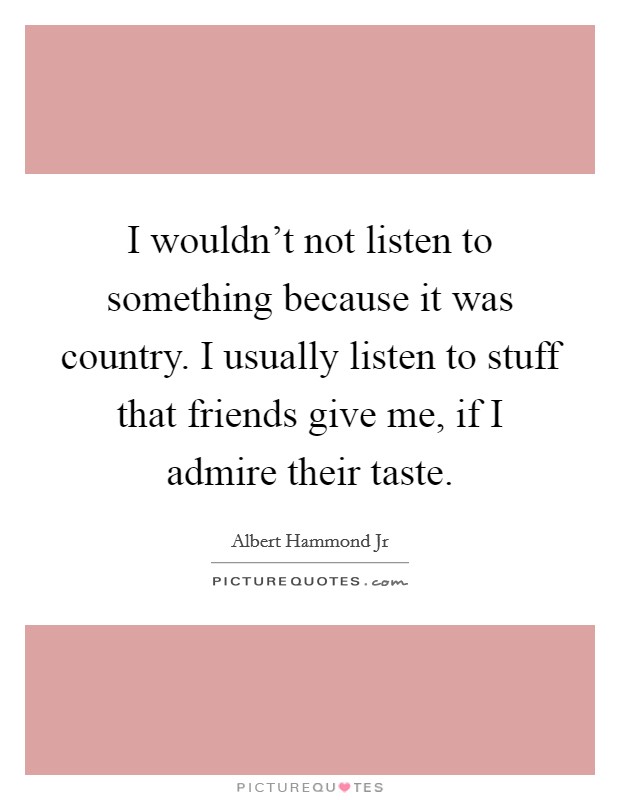 I wouldn't not listen to something because it was country. I usually listen to stuff that friends give me, if I admire their taste. Picture Quote #1