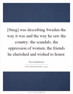 [Stieg] was describing Sweden the way it was and the way he saw the country: the scandals, the oppression of women, the friends he cherished and wished to honor Picture Quote #1