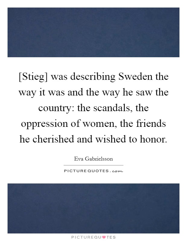[Stieg] was describing Sweden the way it was and the way he saw the country: the scandals, the oppression of women, the friends he cherished and wished to honor. Picture Quote #1