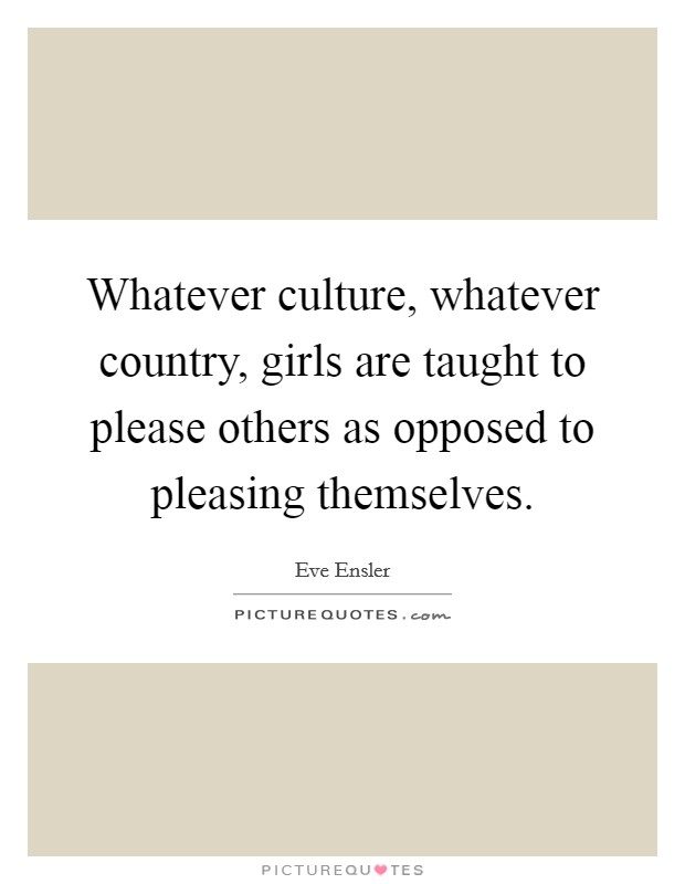 Whatever culture, whatever country, girls are taught to please others as opposed to pleasing themselves. Picture Quote #1