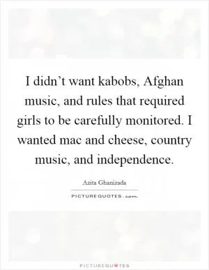 I didn’t want kabobs, Afghan music, and rules that required girls to be carefully monitored. I wanted mac and cheese, country music, and independence Picture Quote #1