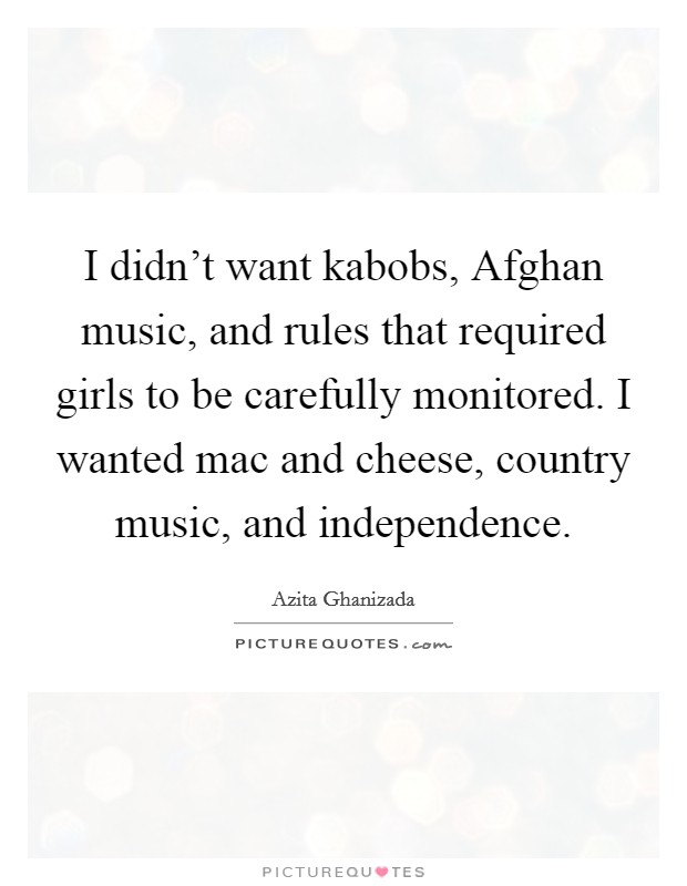 I didn't want kabobs, Afghan music, and rules that required girls to be carefully monitored. I wanted mac and cheese, country music, and independence. Picture Quote #1