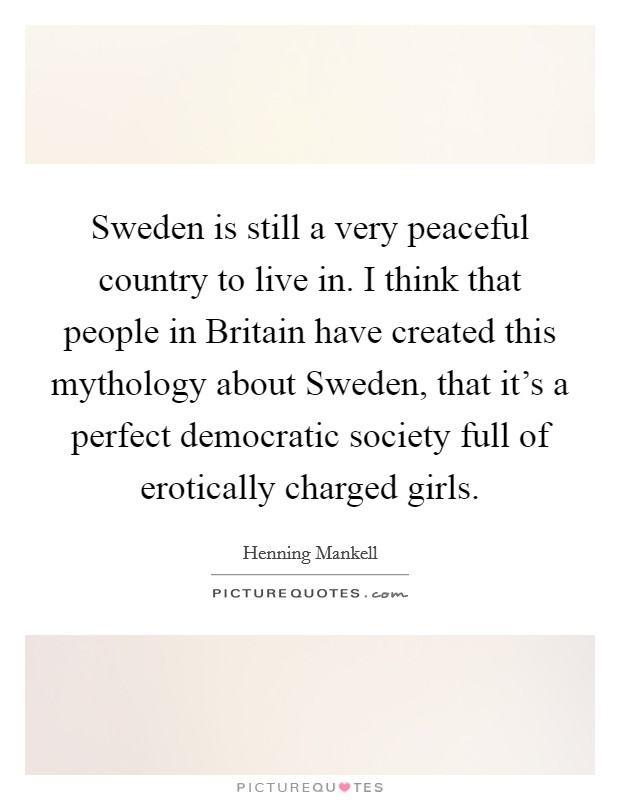Sweden is still a very peaceful country to live in. I think that people in Britain have created this mythology about Sweden, that it's a perfect democratic society full of erotically charged girls. Picture Quote #1