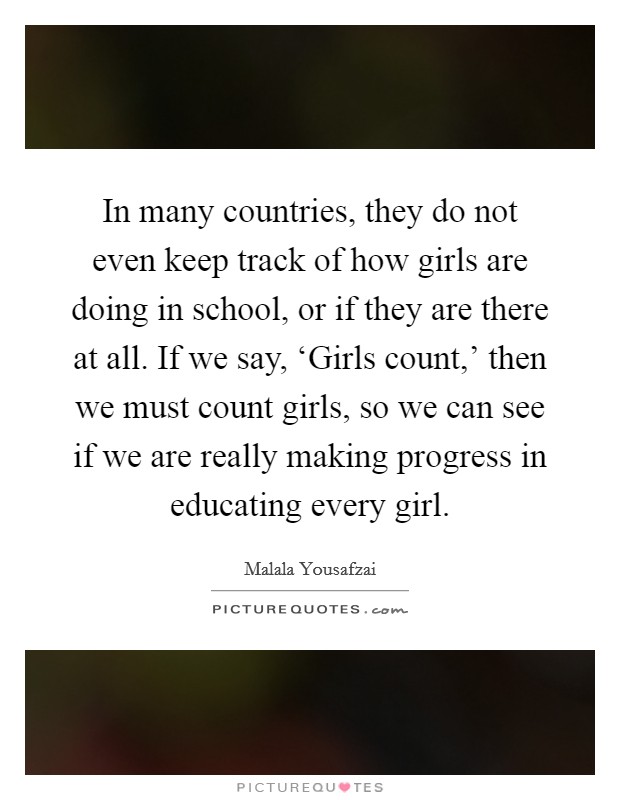 In many countries, they do not even keep track of how girls are doing in school, or if they are there at all. If we say, ‘Girls count,' then we must count girls, so we can see if we are really making progress in educating every girl. Picture Quote #1