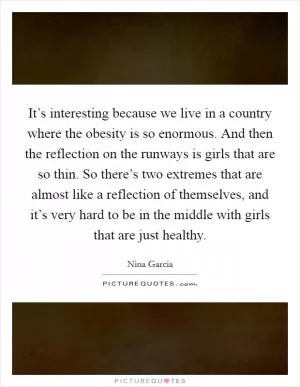 It’s interesting because we live in a country where the obesity is so enormous. And then the reflection on the runways is girls that are so thin. So there’s two extremes that are almost like a reflection of themselves, and it’s very hard to be in the middle with girls that are just healthy Picture Quote #1