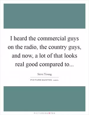 I heard the commercial guys on the radio, the country guys, and now, a lot of that looks real good compared to Picture Quote #1