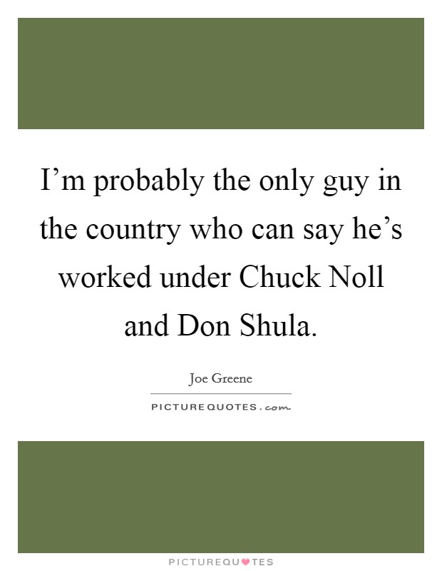 I'm probably the only guy in the country who can say he's worked under Chuck Noll and Don Shula. Picture Quote #1