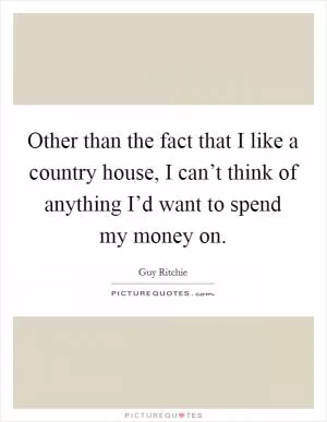 Other than the fact that I like a country house, I can’t think of anything I’d want to spend my money on Picture Quote #1