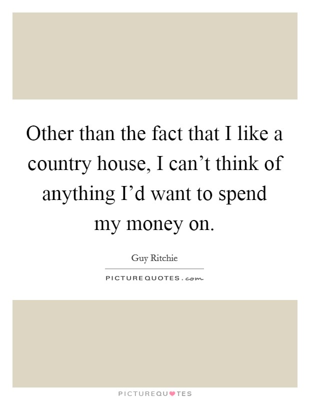 Other than the fact that I like a country house, I can't think of anything I'd want to spend my money on. Picture Quote #1