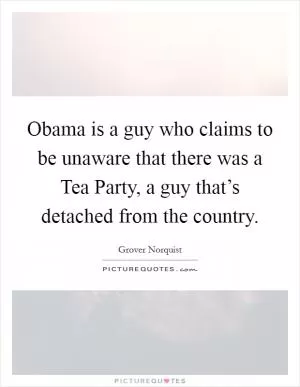 Obama is a guy who claims to be unaware that there was a Tea Party, a guy that’s detached from the country Picture Quote #1