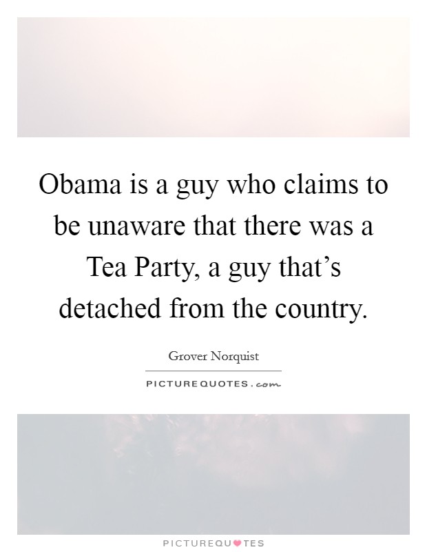 Obama is a guy who claims to be unaware that there was a Tea Party, a guy that's detached from the country. Picture Quote #1