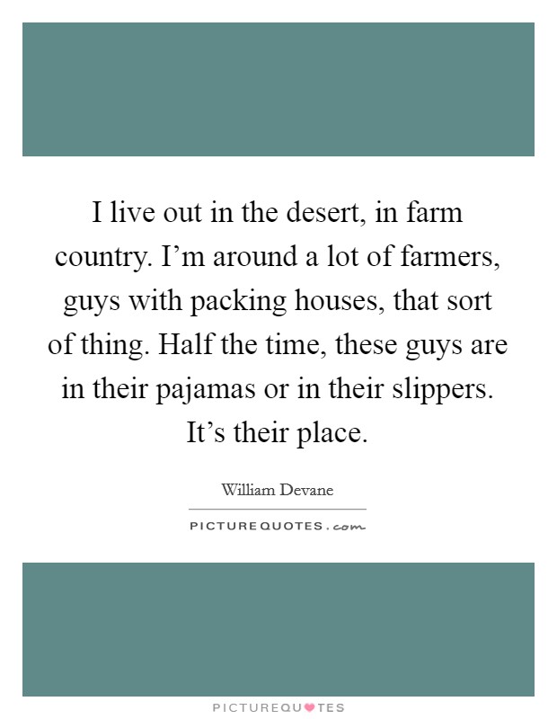 I live out in the desert, in farm country. I'm around a lot of farmers, guys with packing houses, that sort of thing. Half the time, these guys are in their pajamas or in their slippers. It's their place. Picture Quote #1