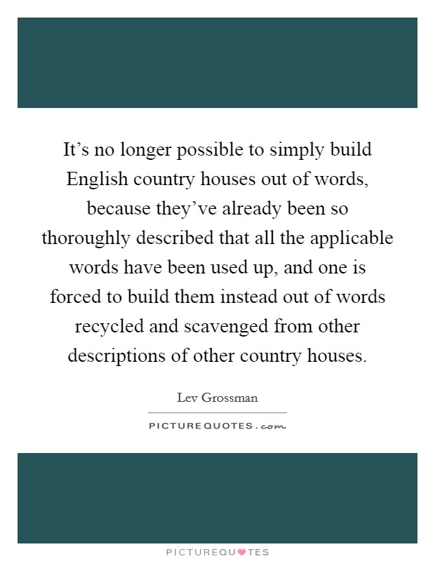 It's no longer possible to simply build English country houses out of words, because they've already been so thoroughly described that all the applicable words have been used up, and one is forced to build them instead out of words recycled and scavenged from other descriptions of other country houses. Picture Quote #1