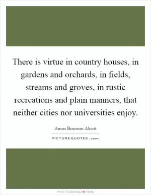 There is virtue in country houses, in gardens and orchards, in fields, streams and groves, in rustic recreations and plain manners, that neither cities nor universities enjoy Picture Quote #1