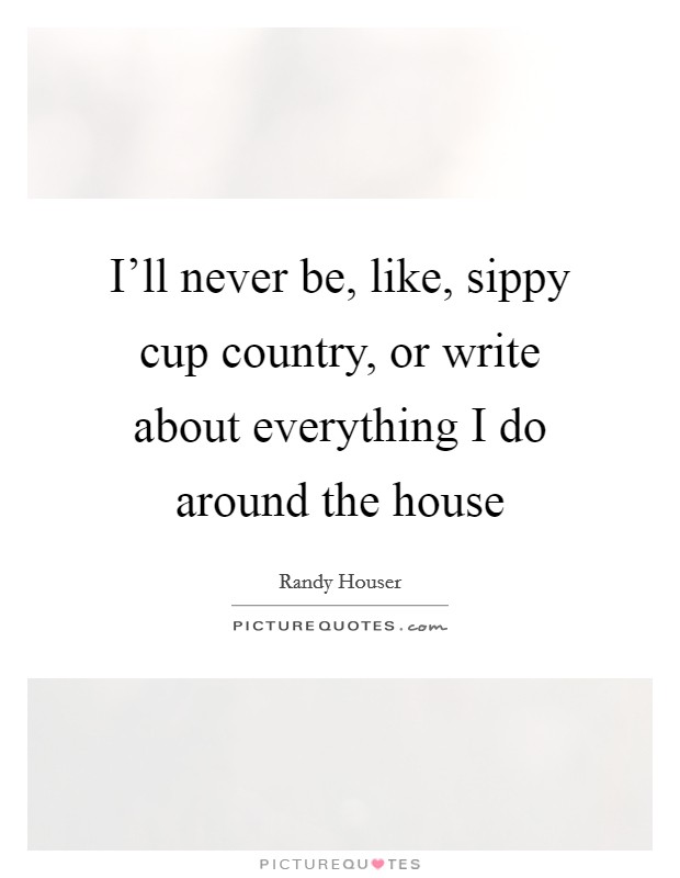 I'll never be, like, sippy cup country, or write about everything I do around the house Picture Quote #1