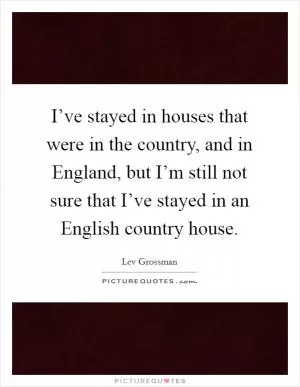 I’ve stayed in houses that were in the country, and in England, but I’m still not sure that I’ve stayed in an English country house Picture Quote #1