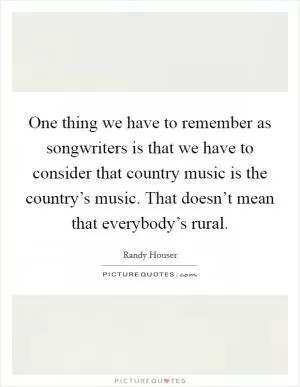 One thing we have to remember as songwriters is that we have to consider that country music is the country’s music. That doesn’t mean that everybody’s rural Picture Quote #1