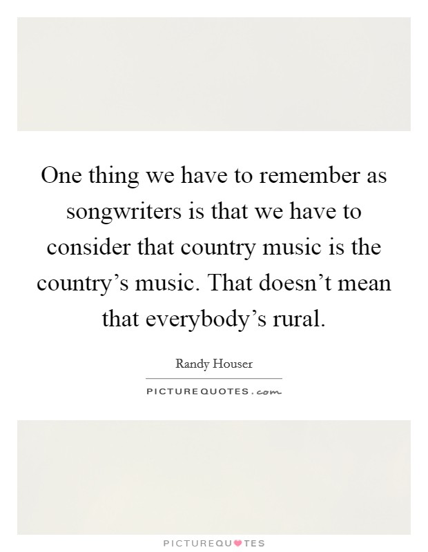 One thing we have to remember as songwriters is that we have to consider that country music is the country's music. That doesn't mean that everybody's rural. Picture Quote #1