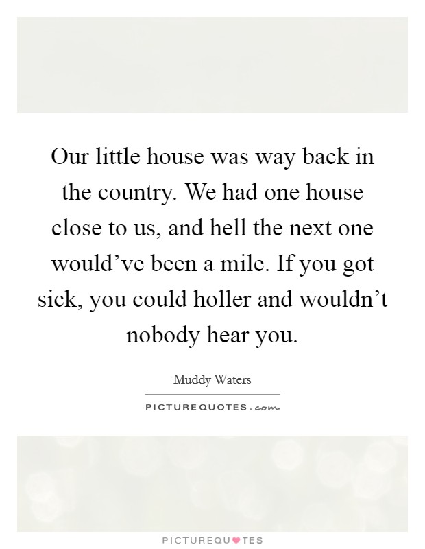 Our little house was way back in the country. We had one house close to us, and hell the next one would've been a mile. If you got sick, you could holler and wouldn't nobody hear you. Picture Quote #1