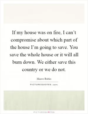 If my house was on fire, I can’t compromise about which part of the house I’m going to save. You save the whole house or it will all burn down. We either save this country or we do not Picture Quote #1