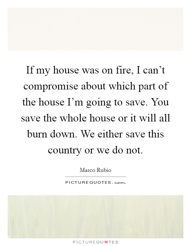 If my house was on fire, I can't compromise about which part of the house I'm going to save. You save the whole house or it will all burn down. We either save this country or we do not. Picture Quote #1