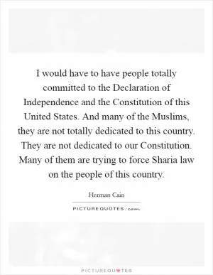 I would have to have people totally committed to the Declaration of Independence and the Constitution of this United States. And many of the Muslims, they are not totally dedicated to this country. They are not dedicated to our Constitution. Many of them are trying to force Sharia law on the people of this country Picture Quote #1