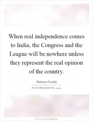 When real independence comes to India, the Congress and the League will be nowhere unless they represent the real opinion of the country Picture Quote #1