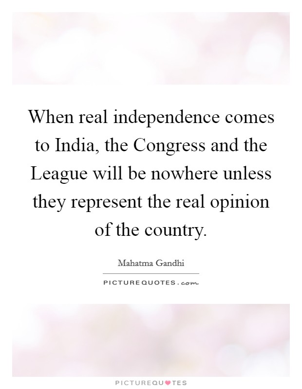 When real independence comes to India, the Congress and the League will be nowhere unless they represent the real opinion of the country. Picture Quote #1