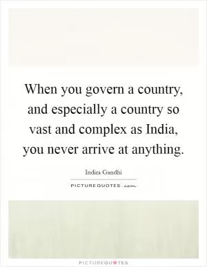 When you govern a country, and especially a country so vast and complex as India, you never arrive at anything Picture Quote #1